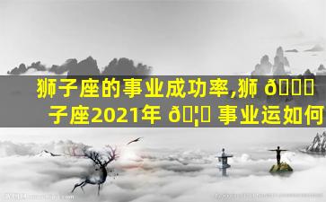 狮子座的事业成功率,狮 🐒 子座2021年 🦁 事业运如何